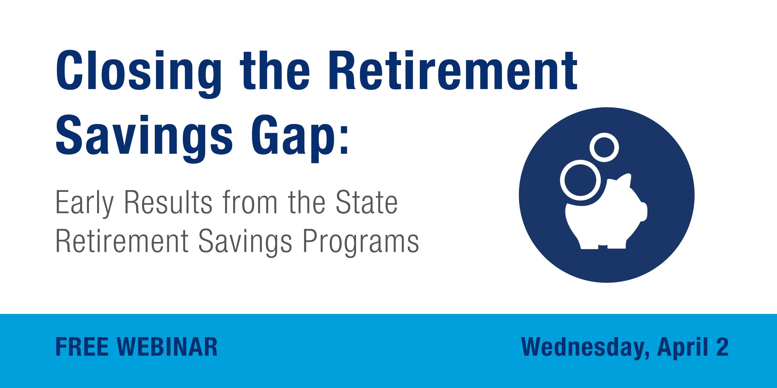 FREE WEBINAR. Closing the Retirement Savings Gap: Early Results from the State Retirement Savings Programs. Wednesday, April 2