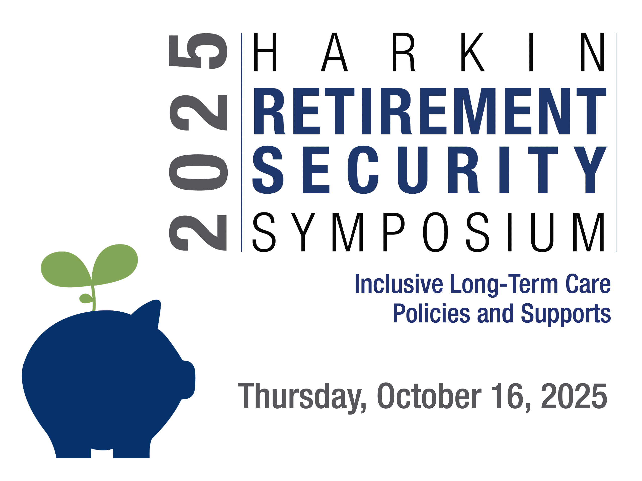 2025 Harkin Retirement Security Symposium. Inclusive Long-Term Care Policies and Supports. Thursday, October 16, 2025. Includes logo of piggy bank with a leaf sprouting from the top.
